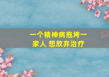 一个精神病拖垮一家人 想放弃治疗